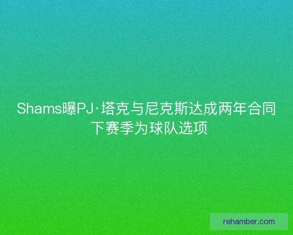 Shams曝PJ·塔克与尼克斯达成两年合同 下赛季为球队选项