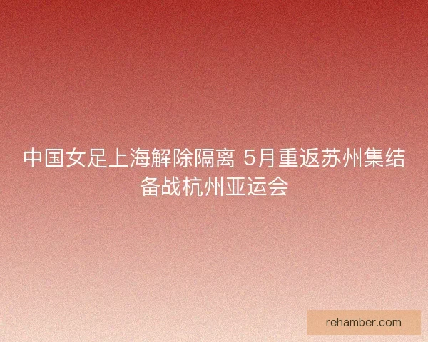 中国女足上海解除隔离 5月重返苏州集结备战杭州亚运会