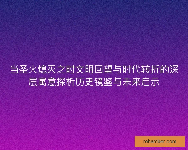 当圣火熄灭之时文明回望与时代转折的深层寓意探析历史镜鉴与未来启示