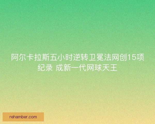 阿尔卡拉斯五小时逆转卫冕法网创15项纪录 成新一代网球天王